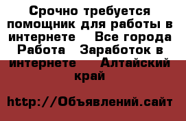 Срочно требуется помощник для работы в интернете. - Все города Работа » Заработок в интернете   . Алтайский край